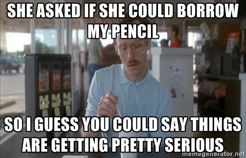 She asked if she could borrow my pencil, so I guess you could say things are getting pretty serious